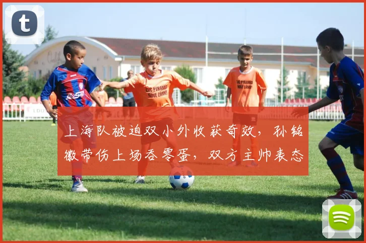 上海队被迫双小外收获奇效,孙铭徽带伤上场吞零蛋,双方主帅表态