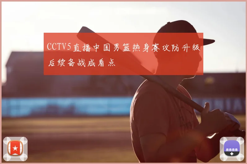 CCTV5直播中国男篮热身赛攻防升级后续备战成看点