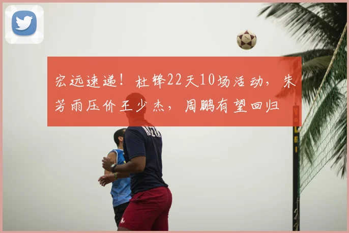 宏远速递!杜锋22天10场活动,朱芳雨压价王少杰,周鹏有望回归