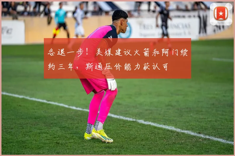 各退一步！美媒建议火箭和阿门续约三年，斯通压价能力获认可