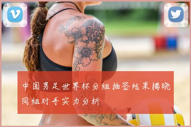 中国男足世界杯分组抽签结果揭晓同组对手实力分析