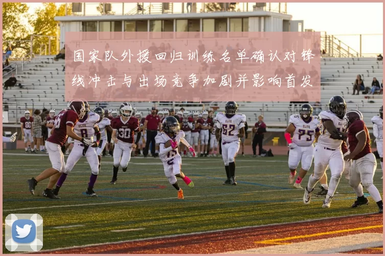 国家队外援回归训练名单确认对锋线冲击与出场竞争加剧并影响首发选择