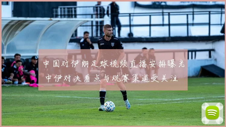 中国对伊朗足球视频直播安排曝光 中伊对决看点与观赛渠道受关注