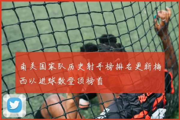 南美国家队历史射手榜排名更新梅西以进球数登顶榜首