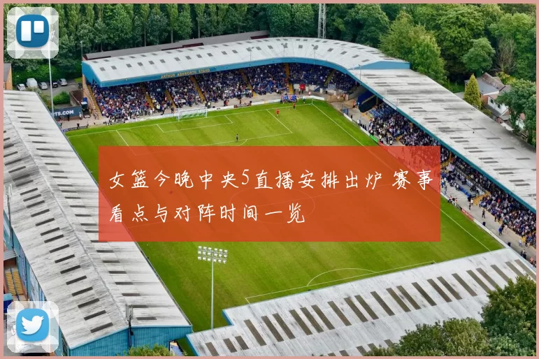 女篮今晚中央5直播安排出炉 赛事看点与对阵时间一览