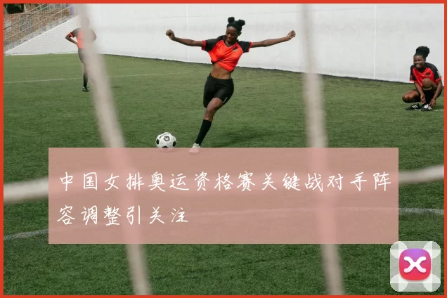 中国女排奥运资格赛关键战对手阵容调整引关注