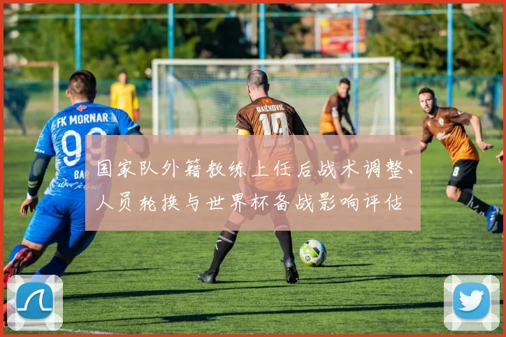 国家队外籍教练上任后战术调整、人员轮换与世界杯备战影响评估