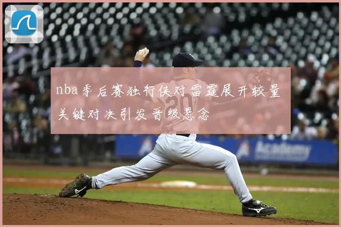 nba季后赛独行侠对雷霆展开较量 关键对决引发晋级悬念