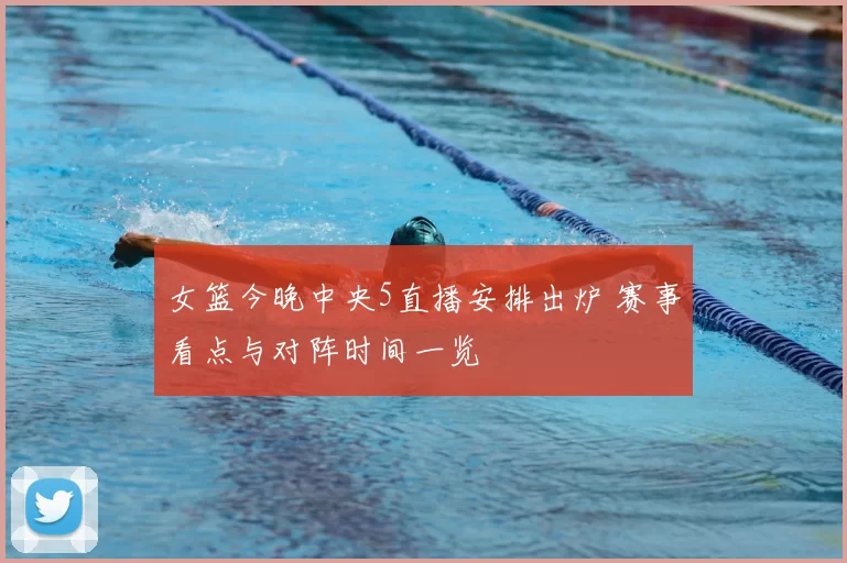 女篮今晚中央5直播安排出炉 赛事看点与对阵时间一览