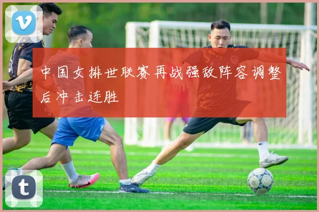 中国女排世联赛再战强敌阵容调整后冲击连胜