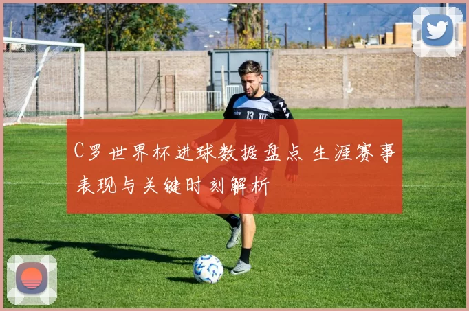 C罗世界杯进球数据盘点 生涯赛事表现与关键时刻解析