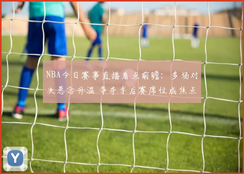 NBA今日赛事直播看点前瞻：多场对决悬念升温 争夺季后赛席位成焦点