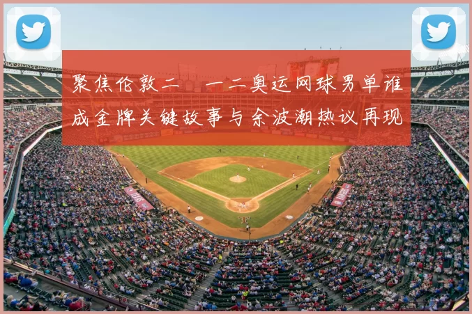 聚焦伦敦二〇一二奥运网球男单谁成金牌关键故事与余波潮热议再现