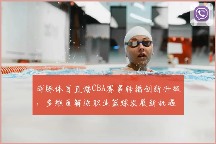 海豚体育直播CBA赛事转播创新升级，多维度解读职业篮球发展新机遇