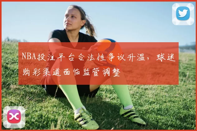 NBA投注平台合法性争议升温，球迷购彩渠道面临监管调整