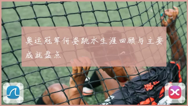 奥运冠军何姿跳水生涯回顾与主要成就盘点