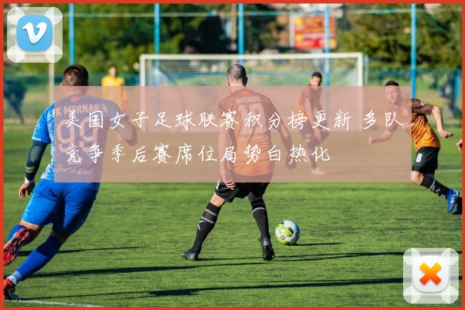 美国女子足球联赛积分榜更新 多队竞争季后赛席位局势白热化
