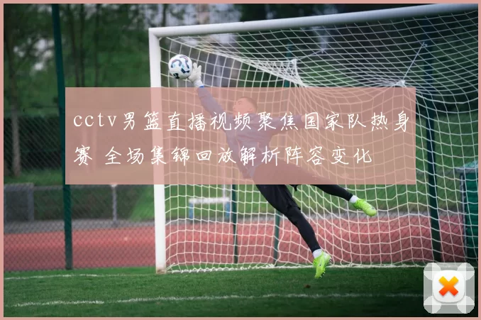 cctv男篮直播视频聚焦国家队热身赛 全场集锦回放解析阵容变化