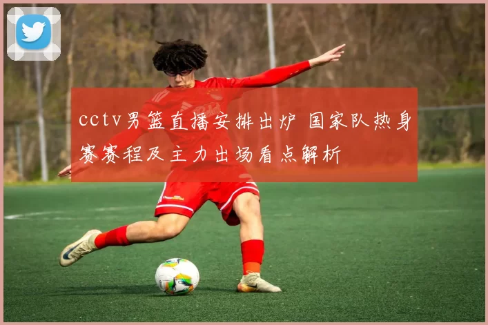 cctv男篮直播安排出炉 国家队热身赛赛程及主力出场看点解析