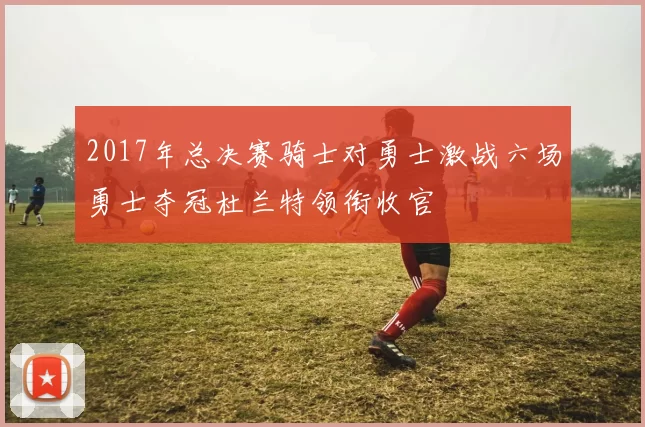 2017年总决赛骑士对勇士激战六场勇士夺冠杜兰特领衔收官