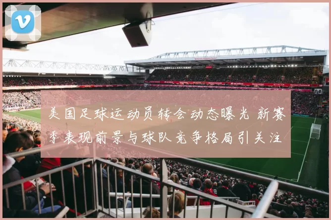 美国足球运动员转会动态曝光 新赛季表现前景与球队竞争格局引关注