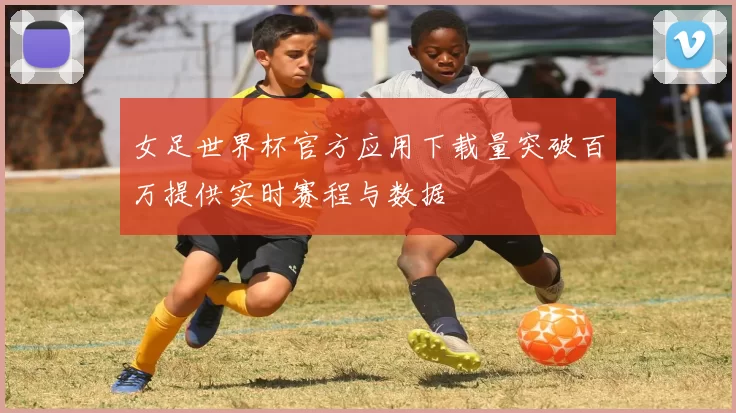 女足世界杯官方应用下载量突破百万提供实时赛程与数据