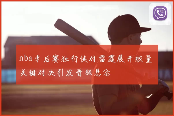 nba季后赛独行侠对雷霆展开较量 关键对决引发晋级悬念