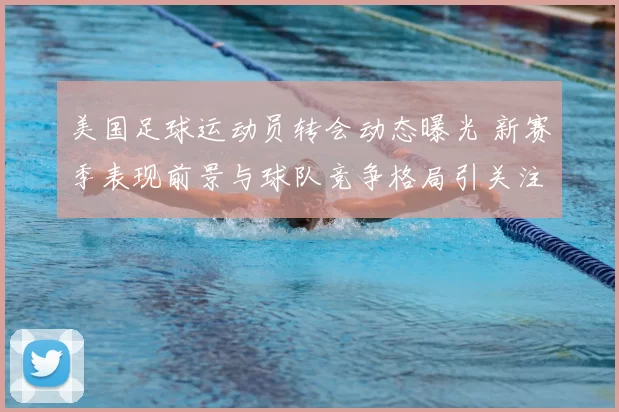 美国足球运动员转会动态曝光 新赛季表现前景与球队竞争格局引关注