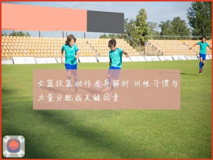 女篮投篮动作差异解析 训练习惯与力量分配成关键因素
