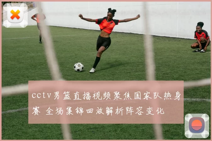 cctv男篮直播视频聚焦国家队热身赛 全场集锦回放解析阵容变化