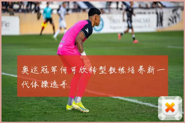 奥运冠军何可欣转型教练培养新一代体操选手